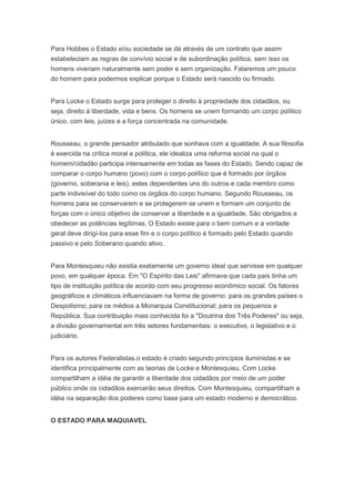 Para Hobbes o Estado e/ou sociedade se dá através de um contrato que assim
estabeleciam as regras de convívio social e de subordinação política, sem isso os
homens viveriam naturalmente sem poder e sem organização. Falaremos um pouco
do homem para podermos explicar porque o Estado será nascido ou firmado.


Para Locke o Estado surge para proteger o direito à propriedade dos cidadãos, ou
seja, direito à liberdade, vida e bens. Os homens se unem formando um corpo político
único, com leis, juízes e a força concentrada na comunidade.


Rousseau, o grande pensador atribulado que sonhava com a igualdade. A sua filosofia
é exercida na crítica moral e política, ele idealiza uma reforma social na qual o
homem/cidadão participa intensamente em todas as fases do Estado. Sendo capaz de
comparar o corpo humano (povo) com o corpo político que é formado por órgãos
(governo, soberania e leis), estes dependentes uns do outros e cada membro como
parte indivisível do todo como os órgãos do corpo humano. Segundo Rousseau, os
homens para se conservarem e se protegerem se unem e formam um conjunto de
forças com o único objetivo de conservar a liberdade e a igualdade. São obrigados a
obedecer as potências legítimas. O Estado existe para o bem comum e a vontade
geral deve dirigí-los para esse fim e o corpo político é formado pelo Estado quando
passivo e pelo Soberano quando ativo.


Para Montesquieu não existia exatamente um governo ideal que servisse em qualquer
povo, em qualquer época. Em "O Espírito das Leis" afirmava que cada país tinha um
tipo de instituição política de acordo com seu progresso econômico social. Os fatores
geográficos e climáticos influenciavam na forma de governo: para os grandes países o
Despotismo; para os médios a Monarquia Constitucional; para os pequenos a
República. Sua contribuição mais conhecida foi a "Doutrina dos Três Poderes" ou seja,
a divisão governamental em três setores fundamentais: o executivo, o legislativo e o
judiciário.


Para os autores Federalistas.o estado é criado segundo princípios iluministas e se
identifica principalmente com as teorias de Locke e Montesquieu. Com Locke
compartilham a idéia de garantir a liberdade dos cidadãos por meio de um poder
público onde os cidadãos exercerão seus direitos. Com Montesquieu, compartilham a
idéia na separação dos poderes como base para um estado moderno e democrático.


O ESTADO PARA MAQUIAVEL
 