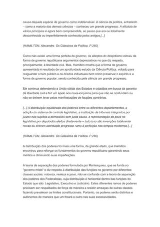 causa daquela espécie de governo como indefensável. A ciência da política, entretanto
– como a maioria das demais ciências – conheceu um grande progresso. A eficácia de
vários princípios é agora bem compreendida, ao passo que era ou totalmente
desconhecida ou imperfeitamente conhecida pelos antigos.[...]


(HAMILTON, Alexandre. Os Clássicos da Política. P.260)


Como não existe uma forma perfeita de governo, os adeptos do despotismo extraiu da
forma de governo republicana argumentos depreciativos no que diz respeito,
principalmente, à liberdade civil. Mas, Hamilton mostra que a forma de governo
apresentada é resultado de um aprofundado estudo da Ciência Política, voltado para
resguardar o bem público e os direitos individuais bem como preservar o espírito e a
forma de governo popular, sendo conhecido pela ciência um grande progresso.


Ele continua defendendo a União sólida dos Estados e cidadãos em busca da garantia
da liberdade civil e faz um apelo aos nova-iorquinos para que não se confundam ou
não se deixem levar pelas manifestações de facções contrárias.


[...] A distribuição equilibrada dos poderes entre os diferentes departamentos, a
adoção do sistema de controle legislativo, a instituição de tribunais integrados por
juízes não sujeitos a demissões sem justa causa, a representação do povo no
legislativo por deputados eleitos diretamente – tudo isso são invenções totalmente
novas ou tiveram acentuado progresso rumo à perfeição nos tempos modernos.[...]


(HAMILTON, Alexandre. Os Clássicos da Política. P.260)


A distribuição dos poderes foi mais uma forma, de grande efeito, que Hamilton
encontrou para reforçar os fundamentos do governo republicano garantindo seus
méritos e diminuindo suas imperfeições.


A teoria de separação dos poderes formulada por Montesquieu, que se funda no
"governo misto" e diz respeito à distribuição das funções no governo por diferentes
classes sociais: nobreza, realeza e povo, não se confunde com a teoria de separação
dos poderes dos Federalistas, cuja distribuição é horizontal dentro das funções do
Estado que são: Legislativo, Executivo e Judiciário. Estes diferentes ramos de poderes
precisam ser respaldados de força de maneira a resistir ameaças de outras classes
fazendo prevalecer os limites constitucionais. Portanto, os poderes serão distintos e
autônomos de maneira que um freará o outro nas suas excessividades.
 