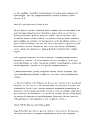 [...] Uma república – que defino como um governo no qual se aplica o esquema de
representação – abre uma perspectiva diferente e promete a cura que estamos
buscando. [...]


(MADISON. Os Clássicos da Política. P266)


Madison defende uma nova espécie de governo popular, diferente da democracia na
qual congrega um pequeno número de cidadãos que se reúnem e administram o
governo pessoalmente. Para ele, a república se torna ideal principalmente neste
momento de êxito econômico dos EUA. Um governo onde se emprega o sistema de
representação e faz parte do governo um pequeno número de cidadãos eleitos por um
grande número de cidadãos com uma área maior de abrangência. À população, cabe
uma escolha consciente de maneira a selecionar homens isentos de partidarismo,
sempre voltados para os interesses do povo. Desta forma se eliminaria o mal das
facções.


Numa república aumentando o número de eleitores, o representante ficará menos
consciente da realidade local e dos interesses de menor importância. Se reduzir o
número de eleitores corremos o risco do representante encarar tudo como se fosse de
extrema importância , deixando de lado grandes interesses nacionais.


Aí, Madison soluciona a questão: os objetivos maiores, relativos a um todo, serão
tratados pelo legislativo nacional; os objetivos locais serão tratados pelo legislativo
estadual.


[...] Governar implica o poder de baixar leis. É essencial à idéia de uma lei que ela seja
respaldada por uma sansão ou, em outras palavras, uma penalidade ou punição pela
desobediência. Se não houver nenhuma penalidade associada à desobediência, as
resoluções ou ordens que pretendem ter força de lei serão, na realidade, nada mais do
que conselhos ou recomendações. Essa penalidade, qualquer que seja, somente pode
ser aplicada de duas maneiras: pelos tribunais ou ministros da justiça ou pela força
militar; pela coerção da magistratura ou pela coerção das armas. [...]


(HAMILTON. Os Clássicos da Política, p. 270)


Segundo Hamilton, para criar um governo e chamá-lo como tal antes de mais nada,
seria necessário habilitá-lo a impor o cumprimento das normas dele originadas.
 