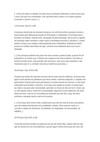 [...] Pois em todas as cidades há estas duas conotações diferentes e disso nasce que
o povo não quer ser comandado, nem oprimido pelos nobres e os nobres querem
comandar e oprimir o povo [...]


( O príncipe. Cap.IX, p.49)


A anarquia decorrente da natureza humana e do confronto entre os grupos sociais é
solucionado para Maquiavel através do Principado e a República. O príncipe seria o
fundador do Estado, estando este, ameaçado de decomposição, ele se torna o agente
de transição neste momento e assim após a sociedade encontrar o equilíbrio, o poder
político cumpriu sua missão e está preparado para a República. Explicamos assim
porque os conflitos são fontes de vigor, sinal de uma cidadania ativa e por isso é
desejada.


[...] Um príncipe prudente não pode nem deve manter a palavra dada, quando lhe for
prejudicial e as razões que o fizeram dar a palavra não mais existirem. Se todos os
homens fossem bons, este preceito não seria bom, mas como são malvados e não
manteriam para ti, tu, também não deves mantê-los para eles[...]


(O príncipe. Cap. XVIII p.88)


O poder que nasce da natureza humana não se trata mais da violência, da força bruta,
agora é tido através da sabedoria que deve manter o domínio adquirido, o respeito dos
governados.O governante para permanecer no poder deverá ser virtuoso, e criar boas
instituições que facilitem o domínio. O príncipe que deseje se manter no poder deve
ser sábio e se guiar pela necessidade, aprender os meios de não ser bom e fazer uso
ou não desses meios, conforme a necessidade, segundo as circunstâncias. Ele deve
tentar ser bom, mas se as circunstâncias necessite que ele não o seja, ele deve
enfrentar a situação sendo cruel se for preciso.


[...] O príncipe deve tomar muito cuidado para que não lhe saia da boca uma palavra
que não esteja imbuída das cinco qualidades, citadas. Deve parecer vendo-o e
ouvindo-o repleto de clemência, de lealdade, de integridade, de humanidade, de
religião[...]


(O Príncipe Cap.XVIII, p.89)


O príncipe precisa escolher as palavras que por ele serão ditas, apesar dele ter que
agir de acordo com as circunstâncias, que por algum motivo tenha que ser mau, ele
 