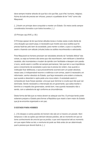 deve sempre mostrar através do que faz e do que fala, que é fiel, humano, religioso.
Acima de tudo ele precisa ser virtuoso, possuir a qualidade de ter "virtú" como cita
Maquiavel.


[...] Assim um príncipe deve conquistar e manter um Estado. Os meios serão sempre
considerados honrados e por todos louvados. [...]


(O Príncipe cap.XVIII, p. 90.)


O Príncipe apesar de ter que tomar atitudes duras e muitas vezes cruéis diante de
uma situação que assim peça, é necessário que mostre aos seus súditos que foi
preciso fazê-las pelo bem da sociedade, para manter a ordem, a paz e o equilíbrio,
assim o fazendo com atitude (virtude) todos os súditos reconhecerão e valorizarão.


Para Maquiavel os homens precisam ser estudados através da "verdade efetiva" das
coisas, ou seja os homens são seres que não reconhecem, nem retribuem o benefício
recebido, são inconstantes e mudam de opinião com facilidade e desejam com paixão
o lucro, sendo assim o conflito vai sempre permanecer, fato que tem a sua importância
para o crescimento da sociedade e para isso é preciso ter ordem, mas quando a
instituição ficar defeituosa, o que provavelmente ocorrerá sem um poder absoluto,
nesse caso, é indispensável recorrer a violência e com armas, assim é necessário um
reformador, senhor absoluto do Estado, que faça necessário uma ordem a instaurar,
que sucede a desordem e após pede uma nova ordem. A sociedade assim é
composta por duas forças opostas: uma que quer dominar e a outra que não quer ser
dominada. Sendo necessário a intervenção de um governante, que saiba manter o
domínio e o respeito dos governados, sendo bom, mas quando necessário não o
sendo, com a sabedoria de agir conforme as circunstâncias.


Desta forma ele fala que os meios devem se adequar aos fins. O príncipe tendo poder
soberano prepara o Estado para formar a República que visará o bem maior do Estado
que já se encontra organizado e em paz.


O ESTADO PARA HOBBES


[...] Os desejos e outras paixões do homem não são em si mesmo um pecado. Nem
tampouco o são as ações que derivam dessas paixões, até ao momento em que se
tome conhecimento de uma lei que as proíba; o que será impossível até ao momento
em que sejam feitas as leis; e nenhuma lei pode ser feita antes de ser determinado
qual a pessoa que deverá fazê-la. [...]
 