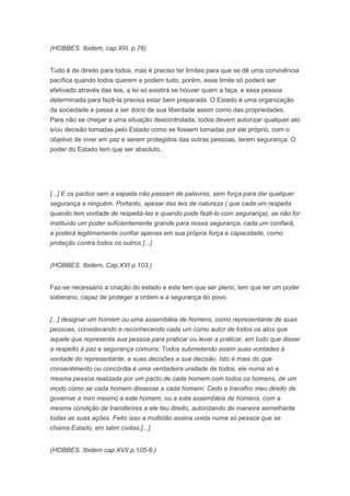 (HOBBES. Ibidem, cap.XIII, p.76).


Tudo é de direito para todos, mas é preciso ter limites para que se dê uma convivência
pacífica quando todos querem e podem tudo, porém, esse limite só poderá ser
efetivado através das leis, a lei só existirá se houver quem a faça, e essa pessoa
determinada para fazê-la precisa estar bem preparada. O Estado é uma organização
da sociedade e passa a ser dono de sua liberdade assim como das propriedades.
Para não se chegar a uma situação descontrolada, todos devem autorizar qualquer ato
e/ou decisão tomadas pelo Estado como se fossem tomadas por ele próprio, com o
objetivo de viver em paz e serem protegidos das outras pessoas, terem segurança. O
poder do Estado tem que ser absoluto.




[...] E os pactos sem a espada não passam de palavras, sem força para dar qualquer
segurança a ninguém. Portanto, apesar das leis de natureza ( que cada um respeita
quando tem vontade de respeitá-las e quando pode fazê-lo com segurança), se não for
instituído um poder suficientemente grande para nossa segurança, cada um confiará,
e poderá legitimamente confiar apenas em sua própria força e capacidade, como
proteção contra todos os outros [...]


(HOBBES. Ibidem, Cap.XVI p.103.)


Faz-se necessário a criação do estado e este tem que ser pleno, tem que ter um poder
soberano, capaz de proteger a ordem e a segurança do povo.


[...] designar um homem ou uma assembléia de homens, como representante de suas
pessoas, considerando e reconhecendo cada um como autor de todos os atos que
aquele que representa sua pessoa para praticar ou levar a praticar, em tudo que disser
a respeito à paz e segurança comuns; Todos submetendo assim suas vontades à
vontade do representante, e suas decisões a sua decisão. Isto é mais do que
consentimento ou concórdia é uma verdadeira unidade de todos, ele numa só e
mesma pessoa realizada por um pacto de cada homem com todos os homens, de um
modo como se cada homem dissesse a cada homem: Cedo e transfiro meu direito de
governar a mim mesmo a este homem, ou a esta assembléia de homens, com a
mesma condição de transferires a ele teu direito, autorizando de maneira semelhante
todas as suas ações. Feito isso a multidão assina unida numa só pessoa que se
chama Estado, em latim civitas.[...]


(HOBBES. Ibidem cap.XVII p.105-6.)
 