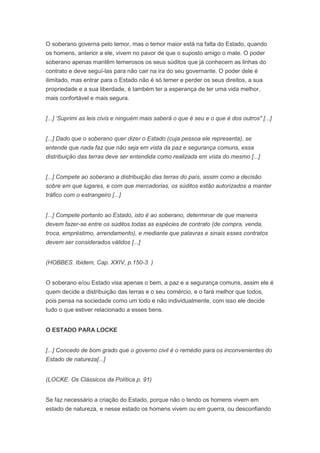 O soberano governa pelo temor, mas o temor maior está na falta do Estado, quando
os homens, anterior a ele, vivem no pavor de que o suposto amigo o mate. O poder
soberano apenas mantêm temerosos os seus súditos que já conhecem as linhas do
contrato e deve seguí-las para não cair na ira do seu governante. O poder dele é
ilimitado, mas entrar para o Estado não é só temer e perder os seus direitos, a sua
propriedade e a sua liberdade, é também ter a esperança de ter uma vida melhor,
mais confortável e mais segura.


[...] ‘Suprimi as leis civis e ninguém mais saberá o que é seu e o que é dos outros" [...]


[...] Dado que o soberano quer dizer o Estado (cuja pessoa ele representa), se
entende que nada faz que não seja em vista da paz e segurança comuns, essa
distribuição das terras deve ser entendida como realizada em vista do mesmo [...]


[...] Compete ao soberano a distribuição das terras do país, assim como a decisão
sobre em que lugares, e com que mercadorias, os súditos estão autorizados a manter
tráfico com o estrangeiro [...]


[...] Compete portanto ao Estado, isto é ao soberano, determinar de que maneira
devem fazer-se entre os súditos todas as espécies de contrato (de compra, venda,
troca, empréstimo, arrendamento), e mediante que palavras e sinais esses contratos
devem ser considerados válidos [...]


(HOBBES. Ibidem, Cap. XXIV, p.150-3. )


O soberano e/ou Estado visa apenas o bem, a paz e a segurança comuns, assim ele é
quem decide a distribuição das terras e o seu comércio, e o fará melhor que todos,
pois pensa na sociedade como um todo e não individualmente, com isso ele decide
tudo o que estiver relacionado a esses bens.


O ESTADO PARA LOCKE


[...] Concedo de bom grado que o governo civil é o remédio para os inconvenientes do
Estado de natureza[...]


(LOCKE. Os Clássicos da Política p. 91)


Se faz necessário a criação do Estado, porque não o tendo os homens vivem em
estado de natureza, e nesse estado os homens vivem ou em guerra, ou desconfiando
 