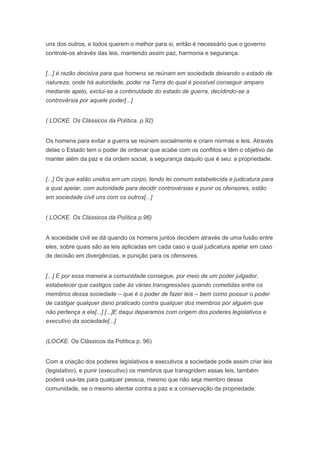 uns dos outros, e todos querem o melhor para si, então é necessário que o governo
controle-os através das leis, mantendo assim paz, harmonia e segurança.


[...] é razão decisiva para que homens se reúnam em sociedade deixando o estado de
natureza; onde há autoridade, poder na Terra do qual é possível conseguir amparo
mediante apelo, exclui-se a continuidade do estado de guerra, decidindo-se a
controvérsia por aquele poder[...]


( LOCKE. Os Clássicos da Política. p.92)


Os homens para evitar a guerra se reúnem socialmente e criam normas e leis. Através
delas o Estado tem o poder de ordenar que acabe com os conflitos e têm o objetivo de
manter além da paz e da ordem social, a segurança daquilo que é seu: a propriedade.


[...] Os que estão unidos em um corpo, tendo lei comum estabelecida e judicatura para
a qual apelar, com autoridade para decidir controvérsias e punir os ofensores, estão
em sociedade civil uns com os outros[...]


( LOCKE. Os Clássicos da Política p.96)


A sociedade civil se dá quando os homens juntos decidem através de uma fusão entre
eles, sobre quais são as leis aplicadas em cada caso e qual judicatura apelar em caso
de decisão em divergências, e punição para os ofensores.


[...] E por essa maneira a comunidade consegue, por meio de um poder julgador,
estabelecer que castigos cabe às várias transgressões quando cometidas entre os
membros dessa sociedade – que é o poder de fazer leis – bem como possuir o poder
de castigar qualquer dano praticado contra qualquer dos membros por alguém que
não pertença a ela[...] [...]E daqui deparamos com origem dos poderes legislativos e
executivo da sociedade[...]


(LOCKE. Os Clássicos da Política p. 96)


Com a criação dos poderes legislativos e executivos a sociedade pode assim criar leis
(legislativo), e punir (executivo) os membros que transgridem essas leis, também
poderá usa-las para qualquer pessoa, mesmo que não seja membro dessa
comunidade, se o mesmo atentar contra a paz e a conservação da propriedade.
 