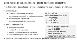 Linha de ação de sustentabilidade – estado de avanço e perspectivas
• diminuir custos
• aumento de produtividade na gestão de manuscritos
• aumento da qualidade dos manuscritos
• mix de financiamento
• projetos específicos – parcerias, patrocínios
• compartilhamento de custos com os autores
• melhoramento da qualidade – profissionalização e internacionalização - credibilidade
• instituição responsável
• editoração digital automatizada
• agências de apoio à pesquisa
• fundo nacional de financiamento de artigos – requer acordo entre agências
• criar escala em diferentes ambientes Projeto SciELO
renovado até final de 2019:
- 90% FAPESP
- 8% CNPq
- 2% outros
Fundação de apoio ao SciELO:
- a partir de 2017
- mobilização de recursos
- fundo patrimonial
- independente do Programa SciELO
 