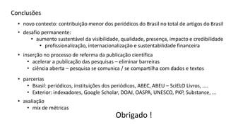 Conclusões
• desafio permanente:
• inserção no processo de reforma da publicação científica
• acelerar a publicação das pesquisas – eliminar barreiras
• ciência aberta – pesquisa se comunica / se compartilha com dados e textos
• profissionalização, internacionalização e sustentabilidade financeira
• novo contexto: contribuição menor dos periódicos do Brasil no total de artigos do Brasil
• aumento sustentável da visibilidade, qualidade, presença, impacto e credibilidade
• parcerias
• Brasil: periódicos, instituições dos periódicos, ABEC, ABEU – SciELO Livros, ....
• Exterior: indexadores, Google Scholar, DOAJ, OASPA, UNESCO, PKP, Substance, ...
• avaliação
• mix de métricas
Obrigado !
 