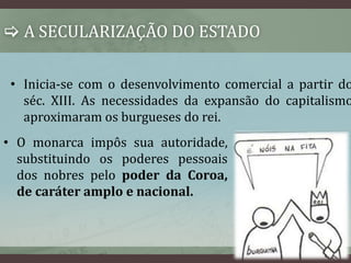  A SECULARIZAÇÃO DO ESTADO 
• Inicia-se com o desenvolvimento comercial a partir do 
séc. XIII. As necessidades da expansão do capitalismo 
aproximaram os burgueses do rei. 
• O monarca impôs sua autoridade, 
substituindo os poderes pessoais 
dos nobres pelo poder da Coroa, 
de caráter amplo e nacional. 
 