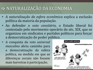  NATURALIZAÇÃO DA ECONOMIA 
• A naturalização da esfera econômica explica a exclusão 
política da maioria da população. 
• Ao defender o voto censitário, o Estado liberal foi 
contestado pelo movimento operário do séc. XIX, que se 
organizou em sindicatos e partidos políticos para forçar 
a democratização do poder público. 
• A conquista do voto universal 
masculino abriu caminho para 
a democratização da esfera 
política, na medida em que as 
diferenças sociais não fossem 
mais barreiras à participação. 
 