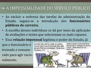  A IMPESSOALIDADE DO SERVIÇO PÚBLICO 
• Ao excluir a nobreza das tarefas de administração do 
Estado, seguiu-se a introdução dos funcionários 
públicos de carreira. 
• A escolha desses indivíduos se dá por meio da aplicação 
de avaliações e testes que selecionam os mais capazes. 
• Essa relação impessoal legitima o poder do Estado, já 
que o funcionário é 
treinado e remune-rado 
para agir racio-nalmente. 
 