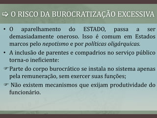  O RISCO DA BUROCRATIZAÇÃO EXCESSIVA 
• O aparelhamento do ESTADO, passa a ser 
demasiadamente oneroso. Isso é comum em Estados 
marcos pelo nepotismo e por políticas oligárquicas. 
• A inclusão de parentes e compadrios no serviço público 
torna-o ineficiente: 
Parte do corpo burocrático se instala no sistema apenas 
pela remuneração, sem exercer suas funções; 
 Não existem mecanismos que exijam produtividade do 
funcionário. 
 
