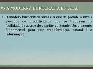  A MODERNA BUROCRACIA ESTATAL 
• O modelo burocrático ideal é o que se prende a níveis 
elevados de produtividade que se traduzem na 
facilidade de acesso do cidadão ao Estado. Um elemento 
fundamental para essa transformação estatal é a 
informação. 
 