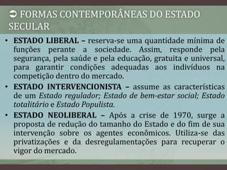  FORMAS CONTEMPORÂNEAS DO ESTADO 
SECULAR 
• ESTADO LIBERAL – reserva-se uma quantidade mínima de 
funções perante a sociedade. Assim, responde pela 
segurança, pela saúde e pela educação, gratuita e universal, 
para garantir condições adequadas aos indivíduos na 
competição dentro do mercado. 
• ESTADO INTERVENCIONISTA – assume as características 
de um Estado regulador; Estado de bem-estar social; Estado 
totalitário e Estado Populista. 
• ESTADO NEOLIBERAL – Após a crise de 1970, surge a 
proposta de redução do tamanho do Estado e do fim de sua 
intervenção sobre os agentes econômicos. Utiliza-se das 
privatizações e da desregulamentações para recuperar o 
vigor do mercado. 
 