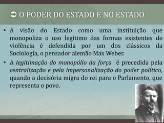  O PODER DO ESTADO E NO ESTADO 
• A visão do Estado como uma instituição que 
monopoliza o uso legítimo das formas existentes de 
violência é defendida por um dos clássicos da 
Sociologia, o pensador alemão MaxWeber. 
• A legitimação do monopólio da força é precedida pela 
centralização e pela impersonalização do poder político, 
quando a decisória migra do rei para o Parlamento, que 
representa o povo. 
 