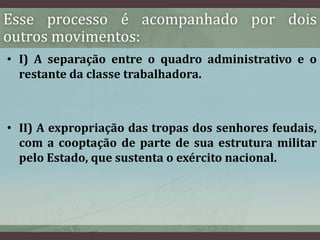 Esse processo é acompanhado por dois 
outros movimentos: 
• I) A separação entre o quadro administrativo e o 
restante da classe trabalhadora. 
• II) A expropriação das tropas dos senhores feudais, 
com a cooptação de parte de sua estrutura militar 
pelo Estado, que sustenta o exército nacional. 
 