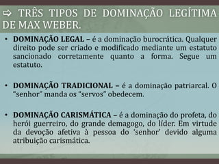  TRÊS TIPOS DE DOMINAÇÃO LEGÍTIMA 
DE MAX WEBER. 
• DOMINAÇÃO LEGAL – é a dominação burocrática. Qualquer 
direito pode ser criado e modificado mediante um estatuto 
sancionado corretamente quanto a forma. Segue um 
estatuto. 
• DOMINAÇÃO TRADICIONAL – é a dominação patriarcal. O 
“senhor” manda os “servos” obedecem. 
• DOMINAÇÃO CARISMÁTICA – é a dominação do profeta, do 
herói guerreiro, do grande demagogo, do líder. Em virtude 
da devoção afetiva à pessoa do ‘senhor’ devido alguma 
atribuição carismática. 
