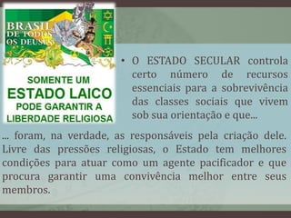 • O ESTADO SECULAR controla 
certo número de recursos 
essenciais para a sobrevivência 
das classes sociais que vivem 
sob sua orientação e que... 
... foram, na verdade, as responsáveis pela criação dele. 
Livre das pressões religiosas, o Estado tem melhores 
condições para atuar como um agente pacificador e que 
procura garantir uma convivência melhor entre seus 
membros. 
 