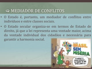  MEDIADOR DE CONFLITOS 
• O Estado é, portanto, um mediador de conflitos entre 
indivíduos e entre classes sociais. 
• O Estado secular organiza-se em termos de Estado de 
direito, já que a lei representa uma vontade maior, acima 
da vontade individual dos cidadãos e necessária para 
garantir a harmonia social. 
 