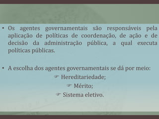 • Os agentes governamentais são responsáveis pela 
aplicação de políticas de coordenação, de ação e de 
decisão da administração pública, a qual executa 
políticas públicas. 
• A escolha dos agentes governamentais se dá por meio: 
 Hereditariedade; 
 Mérito; 
 Sistema eletivo. 
 