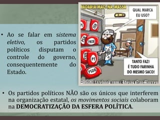 • Ao se falar em sistema 
eletivo, os partidos 
políticos disputam o 
controle do governo, 
consequentemente do 
Estado. 
• Os partidos políticos NÃO são os únicos que interferem 
na organização estatal, os movimentos sociais colaboram 
na DEMOCRATIZAÇÃO DA ESFERA POLÍTICA. 
 