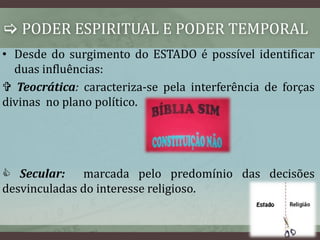  PODER ESPIRITUAL E PODER TEMPORAL 
• Desde do surgimento do ESTADO é possível identificar 
duas influências: 
 Teocrática: caracteriza-se pela interferência de forças 
divinas no plano político. 
 Secular: marcada pelo predomínio das decisões 
desvinculadas do interesse religioso. 
 