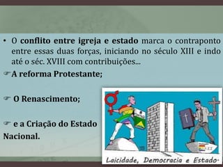 • O conflito entre igreja e estado marca o contraponto 
entre essas duas forças, iniciando no século XIII e indo 
até o séc. XVIII com contribuições... 
A reforma Protestante; 
 O Renascimento; 
 e a Criação do Estado 
Nacional. 
 