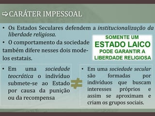 CARÁTER IMPESSOAL 
• Os Estados Seculares defendem a institucionalização da 
liberdade religiosa. 
• O comportamento da sociedade 
também difere nesses dois mode-los 
estatais. 
• Em uma sociedade 
teocrática o indivíduo 
submete-se ao Estado 
por causa da punição 
ou da recompensa 
• Em uma sociedade secular 
são formadas por 
indivíduos que buscam 
interesses próprios e 
assim se aproximam e 
criam os grupos sociais. 
 