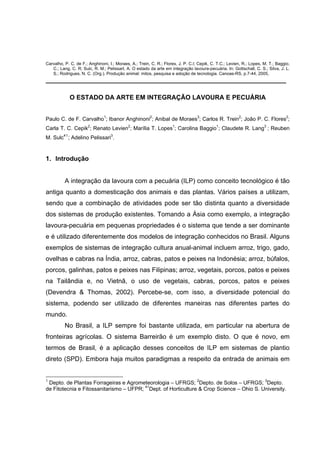 Carvalho, P. C. de F.; Anghinoni, I.; Moraes, A.; Trein, C. R.; Flores, J. P. C.l; Cepik, C. T.C.; Levien, R.; Lopes, M. T.; Baggio,
C.; Lang, C. R; Sulc, R. M.; PelissarI, A. O estado da arte em integração lavoura-pecuária. In: Gottschall, C. S.; Silva, J. L.
S.; Rodrigues, N. C. (Org.). Produção animal: mitos, pesquisa e adoção de tecnologia. Canoas-RS, p.7-44, 2005,
___________________________________________________________________
O ESTADO DA ARTE EM INTEGRAÇÃO LAVOURA E PECUÁRIA
Paulo C. de F. Carvalho1
; Ibanor Anghinoni2
; Anibal de Moraes3
; Carlos R. Trein2
; João P. C. Flores2
;
Carla T. C. Cepik2
; Renato Levien2
; Marília T. Lopes1
; Carolina Baggio1
; Claudete R. Lang3
; Reuben
M. Sulc41
; Adelino Pelissari3
.
1. Introdução
A integração da lavoura com a pecuária (ILP) como conceito tecnológico é tão
antiga quanto a domesticação dos animais e das plantas. Vários países a utilizam,
sendo que a combinação de atividades pode ser tão distinta quanto a diversidade
dos sistemas de produção existentes. Tomando a Ásia como exemplo, a integração
lavoura-pecuária em pequenas propriedades é o sistema que tende a ser dominante
e é utilizado diferentemente dos modelos de integração conhecidos no Brasil. Alguns
exemplos de sistemas de integração cultura anual-animal incluem arroz, trigo, gado,
ovelhas e cabras na Índia, arroz, cabras, patos e peixes na Indonésia; arroz, búfalos,
porcos, galinhas, patos e peixes nas Filipinas; arroz, vegetais, porcos, patos e peixes
na Tailândia e, no Vietnã, o uso de vegetais, cabras, porcos, patos e peixes
(Devendra & Thomas, 2002). Percebe-se, com isso, a diversidade potencial do
sistema, podendo ser utilizado de diferentes maneiras nas diferentes partes do
mundo.
No Brasil, a ILP sempre foi bastante utilizada, em particular na abertura de
fronteiras agrícolas. O sistema Barreirão é um exemplo disto. O que é novo, em
termos de Brasil, é a aplicação desses conceitos de ILP em sistemas de plantio
direto (SPD). Embora haja muitos paradigmas a respeito da entrada de animais em
1
Depto. de Plantas Forrageiras e Agrometeorologia – UFRGS; 2
Depto. de Solos – UFRGS; 3
Depto.
de Fitotecnia e Fitossanitarismo – UFPR; 41
Dept. of Horticulture & Crop Science – Ohio S. University.
 