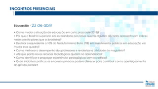 ENCONTROS PRESENCIAIS

Educação - 23

de abril

• Como mudar a situação da educação em curto prazo (até 2018)?
• Por que o Brasil foi superado em escolaridade por países que há algumas décadas apresentavam índices
nesse quesito piores que os brasileiros?
• Destinar o equivalente a 10% do Produto Interno Bruto (PIB) em investimentos públicos em educação vai
mudar esse quadro?
• Como melhorar o desempenho dos professores e revalorizar a atividade do magistério?
• Até que ponto novos recursos tecnológicos ajudam no aprendizado?
• Como identificar e propagar experiências pedagógicas bem-sucedidas?
• Quais iniciativas práticas as empresas privadas podem oferecer para contribuir com o aperfeiçoamento
da gestão escolar?

 