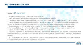ENCONTROS PRESENCIAIS

Saúde - 21

de maio

• Que fazer para melhorar o sistema público de saúde?
• Por que o sistema privado tem padecido dos mesmos males do público?
• O programa Mais Médicos deve ser ampliado ou as críticas a ele não são meros protestos corporativos?
• O Brasil envelhece como Primeiro Mundo, com renda de país pobre. Como cuidaremos de nossos velhos?
Haverá recursos para bancar com alguma dignidade a aposentadoria deles e das próximas gerações?
• De acordo com o Instituto Nacional de Pesquisa de Políticas Públicas do Álcool e Outras Drogas, da
Universidade Federal de São Paulo, o Brasil é o maior mercado mundial do crack e o segundo maior de
cocaína, com 2,6 milhões de usuários. Como enfrentar essa epidemia?
• Estudo da Organização Mundial da Saúde (OMS), realizado em 2012, aponta que os países com políticas mais
liberais em relação à maconha são os que têm maior porcentagem de consumidores. A estratégia adotada foi
um erro?
• Tirar as drogas da ilegalidade, com a instituição de impostos para fornecedores e usuários, pode enfraquecer
o mercado clandestino e eliminar a figura do traficante?

 