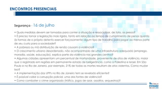 ENCONTROS PRESENCIAIS

Segurança - 16

de julho

• Quais medidas devem ser tomadas para conter a situação e ressocializar, de fato, os presos?
• É preciso tornar a legislação mais rígida, tanto em relação ao tempo de cumprimento de penas quanto
às formas de o próprio detento exercer forçosamente algum tipo de trabalho para pagar ao menos parte
de seu custo para a sociedade?
• A pobreza ou má distribuição de renda causam a violência?
• O crescimento urbano desordenado, não acompanhado de uma infraestrutura adequada (emprego,
moradia, saúde, educação), explica parte da violência nos grandes centros?
• Algumas cidades apresentam um percentual de mortandade, proveniente de atos de violência, maior
que o registrado em regiões em permanente estado de beligerância, como a Palestina e Israel. Em São
Paulo e no Rio de Janeiro, por exemplo, 21% de todas as mortes resultam de atos violentos. Como mudar
isso?
• A implementação das UPPs no Rio de Janeiro tem se revelado eficiente?
• É possível coibir a corrupção policial, uma das fontes de violência?
• Como combater o crime organizado (tráfico, jogos de azar, assaltos, sequestros)?

 