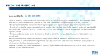 ENCONTROS PRESENCIAIS

Meio-ambiente - 27

de agosto

• Como repensar as estratégias de desenvolvimento econômico não apenas pela lógica do mercado global,
mas levando em consideração uma sociedade mais saudável e ambientalmente mais responsável?
• Dá para compatibilizar o crescimento do agronegócio com a preservação do patrimônio ambiental?
• É possível remodelar o sistema agropecuário brasileiro de maneira a controlar o uso do solo para a produção
de soja e a expansão da pecuária, ambas avançando suas fronteiras naturais empurradas pelas exportações
agroindustriais?
• Uma década depois de serem liberados no Brasil, os alimentos transgênicos trouxeram mais prejuízos ou
benefícios?
• O ambientalista Chico Mendes defendia o argumento de que a Floresta Amazônica não será salva
enquanto não se fizer uma reforma agrária no Brasil. Seu raciocínio está mais para militância ecológica ou é
crível como estratégia de preservação?
• Quase dois anos depois de sua vigência, o Novo Código Florestal Brasileiro atende mais as expectativas do
ruralistas ou dos ambientalistas?

 