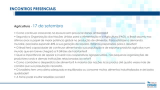 ENCONTROS PRESENCIAIS

Agricultura - 17

de setembro

• Como continuar crescendo na lavoura sem provocar danos ambientais?
• Segundo a Organização das Nações Unidas para a Alimentação e a Agricultura (FAO), o Brasil assumiu nos
últimos anos o papel de maior potência global na produção de alimentos. Para satisfazer a demanda
mundial, precisaria expandir 40% a sua geração de repasto. Estamos preparados para o desafio?
• O Brasil terá capacidade de continuar alimentando sua população e de exportar produtos agrícolas num
mundo que em breve chegará a 9 bilhões de habitantes?
• Qual a importância de apoiar e investir nas cooperativas agropecuárias, nas pequenas organizações de
produtores rurais e demais instituições relacionadas ao setor?
• Como combater o desperdício de alimentos? A maioria das nações ricas produz até quatro vezes mais de
comida que sua população necessita.
• O brasileiro tem uma dieta adequada e equilibrada ou consome muitos alimentos industrializados e de baixa
qualidade?
• A fome pode insuflar rebeliões sociais?

 