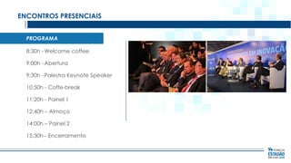 ENCONTROS PRESENCIAIS
PROGRAMA
8:30h - Welcome coffee
9:00h - Abertura
9:30h - Palestra Keynote Speaker
10:50h - Coffe-break
11:20h - Painel 1
12:40h – Almoço
14:00h – Painel 2

15:30h - Encerramento

 