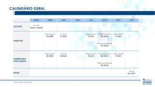 CALENDÁRIO GERAL
MAR

MAI

Educação
23/ABR

HOTSITE

ABR

Saúde
21/MAI

JUN

JUL

AGO

SET

Segurança
16/JUL

Infraestrutura
06/AGO

OUT

Agricultura
17/SET

Hotsite
Data a definir

EVENTOS
Meio-ambiente
27/AGO

Educação
25/ABR
COBERTURA
PÓS-EVENTO

BOOK

*data sujeita a alteração.

Saúde
23/MAI

Segurança
18/JUL

Infraestrutura
08/AGO

Agricultura
19/SET

Meio-ambiente
29/AGO
Book
01/OUT*

 