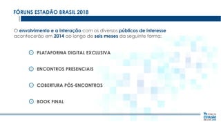 FÓRUNS ESTADÃO BRASIL 2018
O envolvimento e a interação com os diversos públicos de interesse
acontecerão em 2014 ao longo de seis meses da seguinte forma:
PLATAFORMA DIGITAL EXCLUSIVA

ENCONTROS PRESENCIAIS
COBERTURA PÓS-ENCONTROS
BOOK FINAL

 