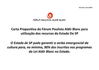 São Paulo, 13/11/2020
Carta Propositiva do Fórum Paulista Aldir Blanc para
utilização dos recursos do Estado De SP
O Estado de SP pode garantir a verba emergencial da
cultura para, no mínimo, 90% dos inscritos nos programas
da Lei Aldir Blanc no Estado.
 