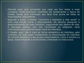 • Olhando para uma sociedade que cada vez fica maior e mais
complexa, Émile Durkheim manifesta ser fundamental a figura do
Estado, sendo uma instituição que deve ficar acima de todas as
organizações comunitárias.
• Segundo o autor, o Estado “concentra e expressa a vida social” e
teria uma função moral a desempenhar: ele deveria assegurar o
desenvolvimento de cada indivíduo, organizando seu ideário de vida.
A educação pública, sem fins conceituais ou religiosos, seria
instrumento para essa formação moral do indivíduo.
• O Estado, aqui, não é visto de forma antagônica ao indivíduo, pelo
contrário, ele teve papel fundamental na emancipação do indivíduo
do controle despótico e dos grupos intermediários, como a família e a
Igreja, desenvolvendo e promovendo a liberdade no meio social.

 