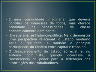 • É uma comunidade imaginária, que deveria
conciliar os interesses de todos, mas oferece
prioridade
às
necessidades
da
classe
economicamente dominante.
• Em sua análise histórico-política, Marx demonstra
uma perspectiva relacional: o Estado moderno
seria o resultado, e também o principal
participante, do conflito entre capital e trabalho.
• O desaparecimento do Estado só existiria, no
sistema
comunista,
quando
ocorresse
a
transferência de poder para a federação das
associações dos trabalhadores.

 