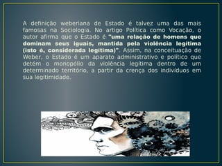 A definição weberiana de Estado é talvez uma das mais
famosas na Sociologia. No artigo Política como Vocação, o
autor afirma que o Estado é "uma relação de homens que
dominam seus iguais, mantida pela violência legítima
(isto é, considerada legítima)". Assim, na conceituação de
Weber, o Estado é um aparato administrativo e político que
detém o monopólio da violência legítima dentro de um
determinado território, a partir da crença dos indivíduos em
sua legitimidade.

 