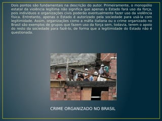 Dois pontos são fundamentais na descrição do autor. Primeiramente, o monopólio
estatal da violência legítima não significa que apenas o Estado fará uso da força,
pois indivíduos e organizações civis poderão eventualmente fazer uso da violência
física. Entretanto, apenas o Estado é autorizado pela sociedade para usá-la com
legitimidade. Assim, organizações como a máfia italiana ou o crime organizado no
Brasil são exemplos de grupos que fazem uso da força sem, todavia, terem o apoio
do resto da sociedade para fazê-lo, de forma que a legitimidade do Estado não é
questionada.

CRIME ORGANIZADO NO BRASIL

 