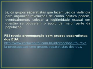 Já, os grupos separatistas que fazem uso da violência
para organizar revoluções de cunho político podem,
eventualmente, colocar a legitimidade estatal em
questão se obtiverem o apoio da maior parte da
população.
FBI revela preocupação com grupos separatistas
dos EUA:
http://www.cartacapital.com.br/internacional/fbi-reve
la-preocupacao-com-grupos-separatistas-dos-eua/

 