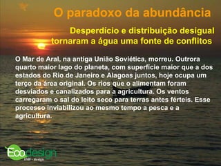 O paradoxo da abundância   Desperdício e distribuição desigual tornaram a água uma fonte de conflitos   O Mar de Aral, na antiga União Soviética, morreu. Outrora quarto maior lago do planeta, com superfície maior que a dos estados do Rio de Janeiro e Alagoas juntos, hoje ocupa um terço da área original. Os rios que o alimentam foram desviados e canalizados para a agricultura. Os ventos carregaram o sal do leito seco para terras antes férteis. Esse processo inviabilizou ao mesmo tempo a pesca e a agricultura.   