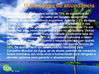 O paradoxo da abundância   Uma vez que a água cobre cerca de  70%  da superfície do planeta, costuma-se vê-la como um recurso inesgotável. Trata-se de uma abundância enganosa. Apenas  2,5%  da água é doce, e a maior parte está no topo das montanhas e nos pólos, na forma de gelo ou de neve. Sobra menos de  1%  em condições para consumo animal e uso na agricultura. Desse total, o homem já utiliza mais da metade – com uma taxa de desperdício próxima a  60%.  A agricultura consome a maior parte da água doce. A indústria é responsável por um quarto da utilização, e o consumo residencial representa menos de  10%.  De acordo com um levantamento realizado pelo Conselho Mundial da Água, se os atuais padrões de consumo forem mantidos, em vinte anos a humanidade será obrigada a derreter geleiras para garantir o abastecimento.  