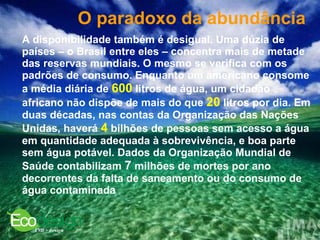 O paradoxo da abundância   A disponibilidade também é desigual. Uma dúzia de países – o Brasil entre eles – concentra mais de metade das reservas mundiais. O mesmo se verifica com os padrões de consumo. Enquanto um americano consome a média diária de  600  litros de água, um cidadão africano não dispõe de mais do que  20  litros por dia. Em duas décadas, nas contas da Organização das Nações Unidas, haverá  4  bilhões de pessoas sem acesso a água em quantidade adequada à sobrevivência, e boa parte sem água potável. Dados da Organização Mundial de Saúde contabilizam  7  milhões de mortes por ano decorrentes da falta de saneamento ou do consumo de água contaminada  