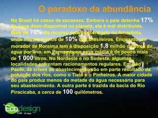 O paradoxo da abundância   No Brasil há casos de escassez. Embora o país detenha  17%  da água doce disponível no planeta, ela é mal distribuída. Mais de  70%  do recurso está concentrado na Amazônia, onde moram menos de  10%  dos brasileiros. Enquanto um morador de Roraima tem à disposição  1,8  milhão de litros de água por ano, em Pernambuco essa média é de pouco mais de  1 000  litros. No Nordeste e no Sudeste, algumas localidades enfrentam racionamentos regulares. Em São Paulo, as crises de abastecimento são em parte resultado da poluição dos rios, como o Tietê e o Pinheiros. A maior cidade do país produz menos da metade da água necessária para seu abastecimento. A outra parte é trazida da bacia do Rio Piracicaba, a cerca de  100  quilômetros.  
