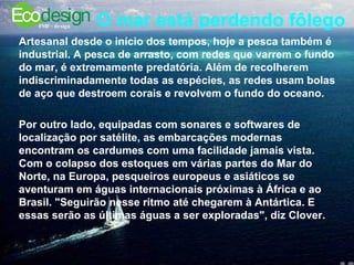 O mar está perdendo fôlego   Artesanal desde o início dos tempos, hoje a pesca também é industrial. A pesca de arrasto, com redes que varrem o fundo do mar, é extremamente predatória. Além de recolherem indiscriminadamente todas as espécies, as redes usam bolas de aço que destroem corais e revolvem o fundo do oceano.  Por outro lado, equipadas com sonares e softwares de localização por satélite, as embarcações modernas encontram os cardumes com uma facilidade jamais vista. Com o colapso dos estoques em várias partes do Mar do Norte, na Europa, pesqueiros europeus e asiáticos se aventuram em águas internacionais próximas à África e ao Brasil. "Seguirão nesse ritmo até chegarem à Antártica. E essas serão as últimas águas a ser exploradas", diz Clover.  