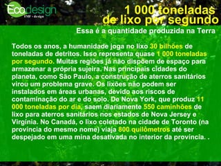 1 000 toneladas  de lixo por segundo Essa é a quantidade produzida na Terra   Todos os anos, a humanidade joga no lixo  30 bilhões  de toneladas de detritos. Isso representa quase  1 000 toneladas por segundo.  Muitas regiões já não dispõem de espaço para armazenar a própria sujeira. Nas principais cidades do planeta, como São Paulo, a construção de aterros sanitários virou um problema grave. Os lixões não podem ser instalados em áreas urbanas, devido aos riscos de contaminação do ar e do solo. De Nova York, que produz  11 000 toneladas por dia , saem diariamente  550 caminhões  de lixo para aterros sanitários nos estados de Nova Jersey e Virgínia. No Canadá, o lixo coletado na cidade de Toronto (na província do mesmo nome) viaja  800 quilômetros  até ser despejado em uma mina desativada no interior da província.   .  