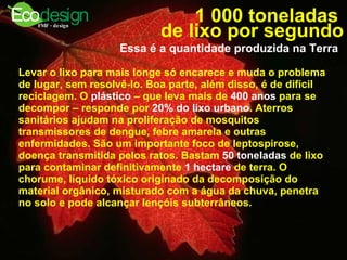 1 000 toneladas  de lixo por segundo Essa é a quantidade produzida na Terra   Levar o lixo para mais longe só encarece e muda o problema de lugar, sem resolvê-lo. Boa parte, além disso, é de difícil reciclagem. O  plástico  – que leva mais de  400 anos  para se decompor – responde por  20% do lixo urbano . Aterros sanitários ajudam na proliferação de mosquitos transmissores de dengue, febre amarela e outras enfermidades. São um importante foco de leptospirose, doença transmitida pelos ratos. Bastam  50 toneladas  de lixo para contaminar definitivamente  1 hectare  de terra. O chorume, líquido tóxico originado da decomposição do material orgânico, misturado com a água da chuva, penetra no solo e pode alcançar lençóis subterrâneos.   
