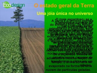 O estado geral da Terra Uma jóia única no universo  A Terra é o terceiro planeta do sistema solar. Se fosse o primeiro ou o segundo, seria quente demais e toda água se evaporaria. Se fosse o quarto, o quinto, o sexto... ou o nono, sua superfície seria tão gelada que não haveria água em forma líquida.   O tamanho e a massa da Terra também foram calibrados pela natureza para sustentar a vida. Um pouco menos de massa e não haveria força gravitacional para manter uma atmosfera. Um pouco mais de massa e o núcleo provocaria oscilações gravitacionais capazes de transformar o clima em um inferno.  O mais espantoso: se a súbita expansão que se seguiu ao Big Bang na criação do universo tivesse se atrasado em uma fração de trilionésimo de segundo, as galáxias e os planetas teriam sido atraídos para o núcleo cósmico e destruídos. Se a expansão tivesse se adiantado a mesma fração de tempo, o universo teria se evaporado na forma de uma nuvem de partículas geladas.   