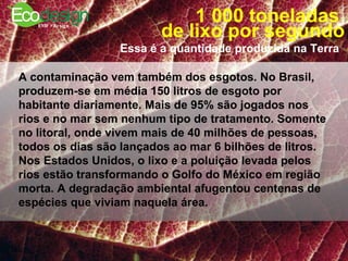 1 000 toneladas  de lixo por segundo Essa é a quantidade produzida na Terra   A contaminação vem também dos esgotos. No Brasil, produzem-se em média 150 litros de esgoto por habitante diariamente. Mais de 95% são jogados nos rios e no mar sem nenhum tipo de tratamento. Somente no litoral, onde vivem mais de 40 milhões de pessoas, todos os dias são lançados ao mar 6 bilhões de litros. Nos Estados Unidos, o lixo e a poluição levada pelos rios estão transformando o Golfo do México em região morta. A degradação ambiental afugentou centenas de espécies que viviam naquela área.  